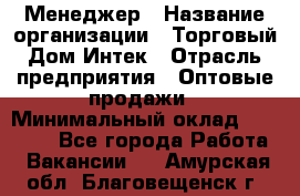 Менеджер › Название организации ­ Торговый Дом Интек › Отрасль предприятия ­ Оптовые продажи › Минимальный оклад ­ 15 000 - Все города Работа » Вакансии   . Амурская обл.,Благовещенск г.